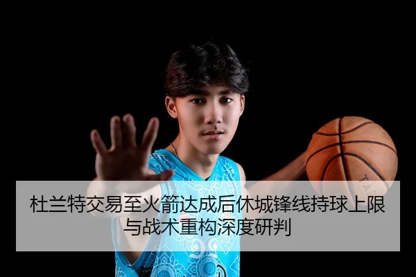 杜兰特交易至火箭达成后休城锋线持球上限与战术重构深度研判