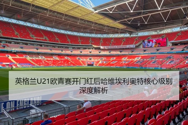 英格兰U21欧青赛开门红后哈维埃利奥特核心级别深度解析